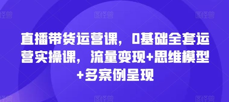 直播带货运营课，0基础全套运营实操课，流量变现+思维模型+多案例呈现-理想项目库