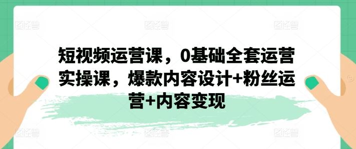 短视频运营课，0基础全套运营实操课，爆款内容设计+粉丝运营+内容变现-理想项目库