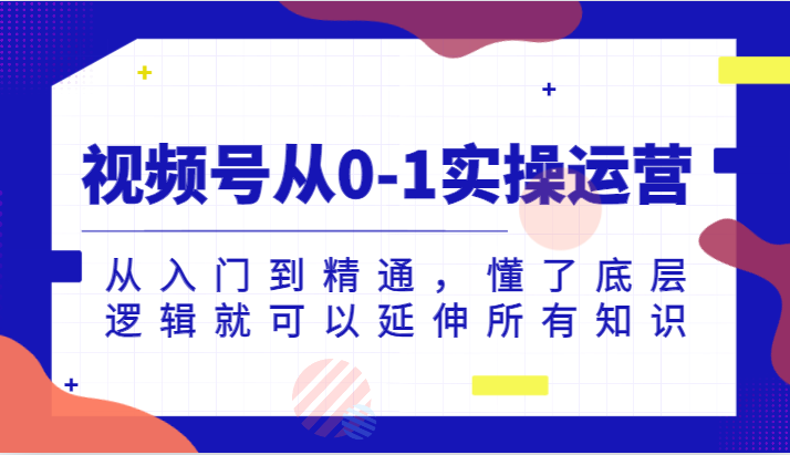 视频号从0-1实操运营，从入门到精通，懂了底层逻辑就可以延伸所有知识（更新2024.7）-理想项目库