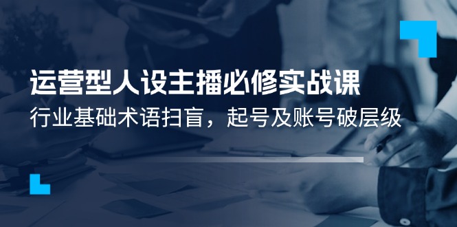 （11605期）运营型·人设主播必修实战课：行业基础术语扫盲，起号及账号破层级-理想项目库