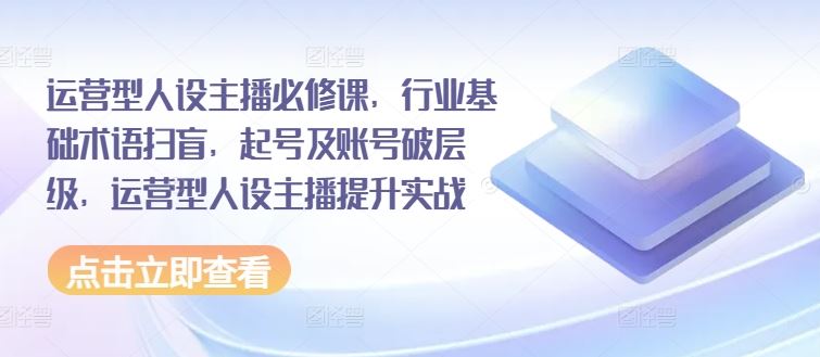 运营型人设主播必修课，行业基础术语扫盲，起号及账号破层级，运营型人设主播提升实战-理想项目库