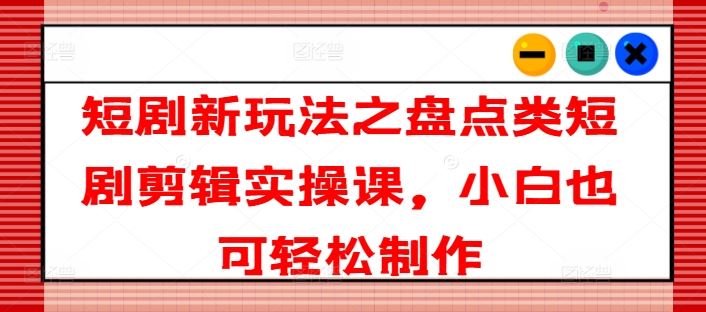 短剧新玩法之盘点类短剧剪辑实操课，小白也可轻松制作-理想项目库