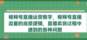视频号直播运营教学，视频号直播流量的底层逻辑，直播卖货过程中遇到的各种问题-理想项目库