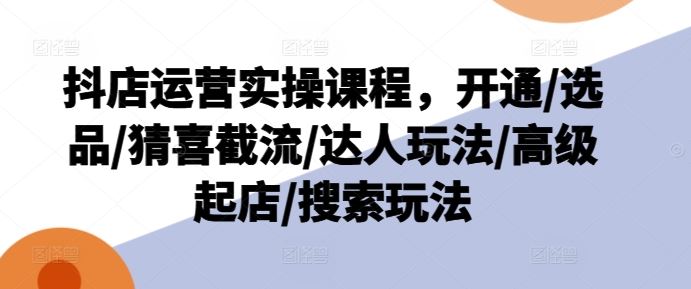 抖店运营实操课程，开通/选品/猜喜截流/达人玩法/高级起店/搜索玩法-理想项目库