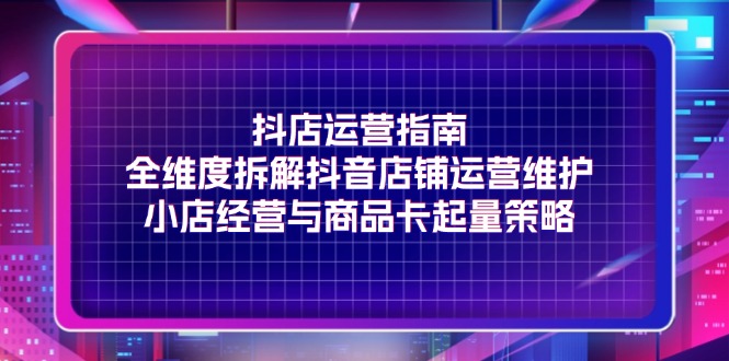 （11799期）抖店运营指南，全维度拆解抖音店铺运营维护，小店经营与商品卡起量策略-理想项目库