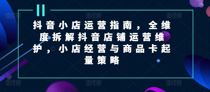 抖音小店运营指南，全维度拆解抖音店铺运营维护，小店经营与商品卡起量策略-理想项目库