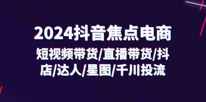 2024抖音焦点电商：短视频带货/直播带货/抖店/达人/星图/千川投流/32节课-理想项目库