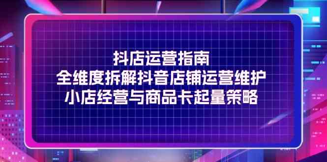 抖店运营指南，全维度拆解抖音店铺运营维护，小店经营与商品卡起量策略-理想项目库