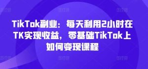 TikTok副业：每天利用2小时在TK实现收益，零基础TikTok上如何变现课程-理想项目库