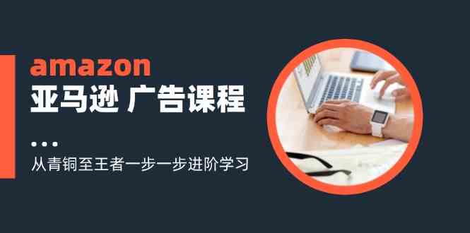 amazon亚马逊广告课程：从青铜至王者一步一步进阶学习（16节）-理想项目库