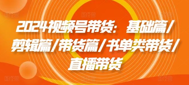 2024视频号带货：基础篇/剪辑篇/带货篇/书单类带货/直播带货-理想项目库