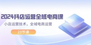(11898期)2024抖店运营-全域电商课,小店运营技术,全域电商运营(23节课)-理想项目库