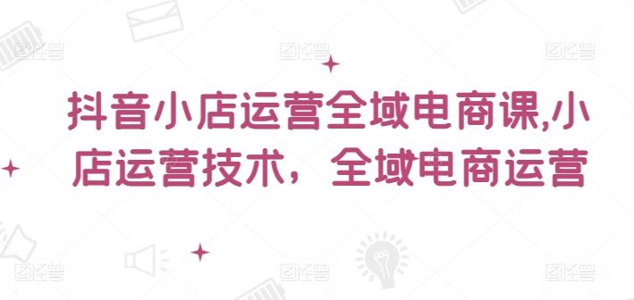 抖音小店运营全域电商课，​小店运营技术，全域电商运营-理想项目库
