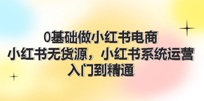 0基础做小红书电商，小红书无货源系统运营，入门到精通 (70节)-理想项目库