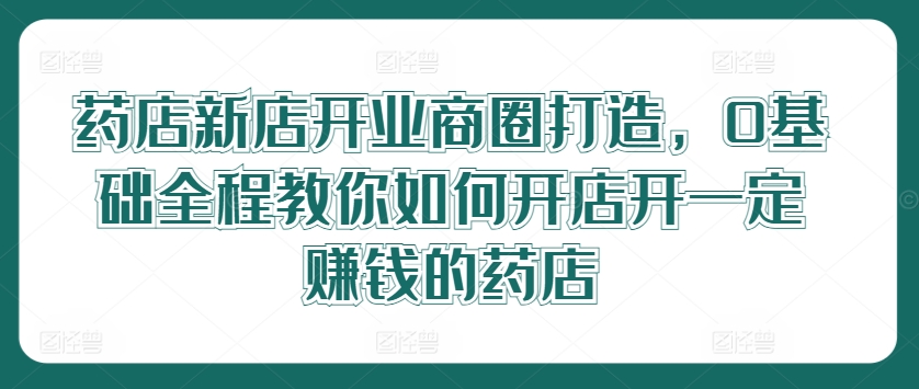 药店新店开业商圈打造，0基础全程教你如何开店开一定赚钱的药店-理想项目库