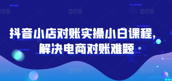 抖音小店对账实操小白课程，解决电商对账难题-理想项目库