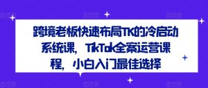 跨境老板快速布局TK的冷启动系统课，TikTok全案运营课程，小白入门最佳选择-理想项目库
