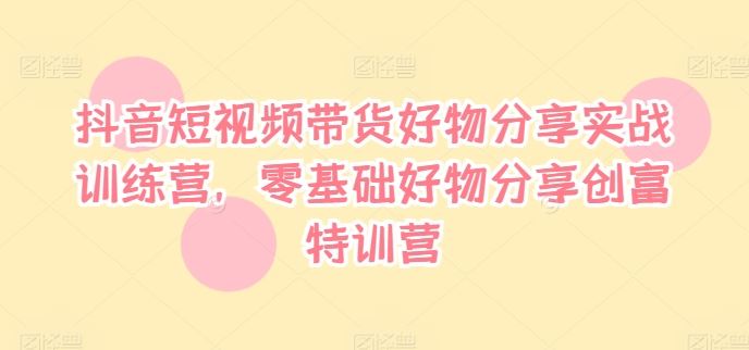 抖音短视频带货好物分享实战训练营，零基础好物分享创富特训营-理想项目库