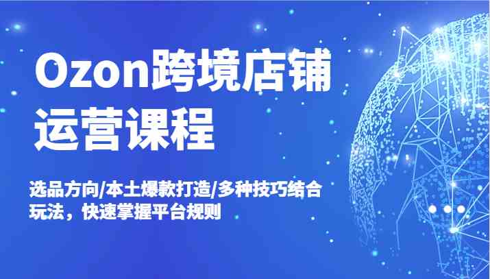Ozon跨境店铺运营课程，选品方向/本土爆款打造/多种技巧结合玩法，快速掌握平台规则-理想项目库