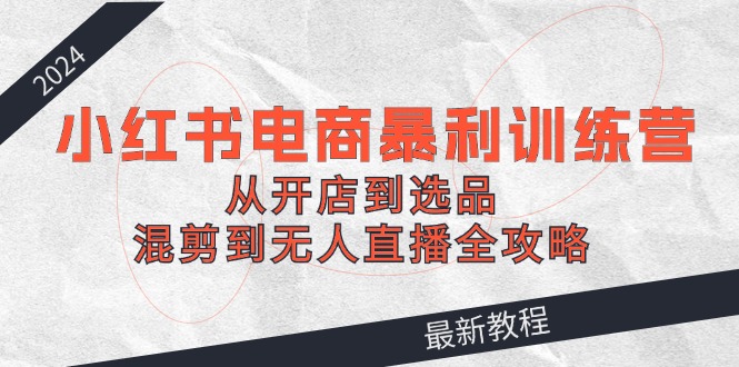 2024小红书电商暴利训练营：从开店到选品，混剪到无人直播全攻略-理想项目库