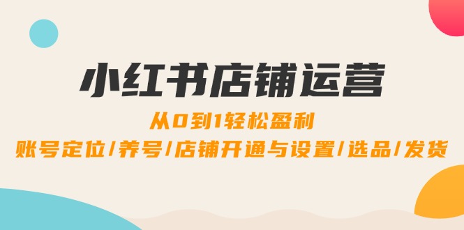 小红书店铺运营：0到1轻松盈利，账号定位/养号/店铺开通与设置/选品/发货-理想项目库