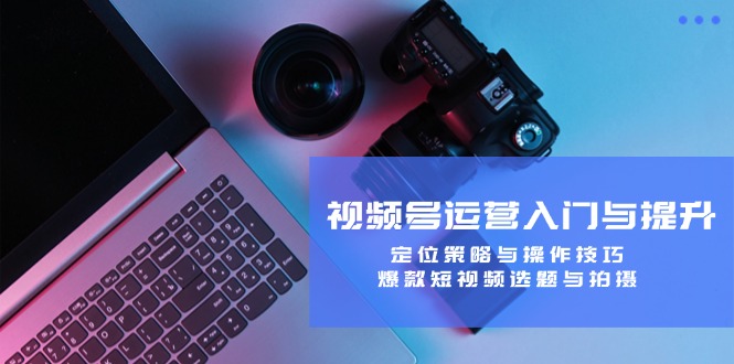 视频号运营入门与提升：定位策略与操作技巧，爆款短视频选题与拍摄-理想项目库