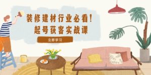 装修-建材行业必看!起号获客实战课:精准定位+爆款视频+高效运营-理想项目库