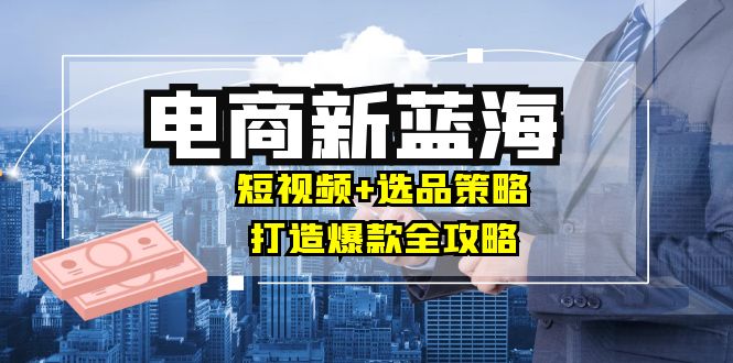 商家必看电商新蓝海：短视频+选品策略，打造爆款全攻略，月入10w+-理想项目库