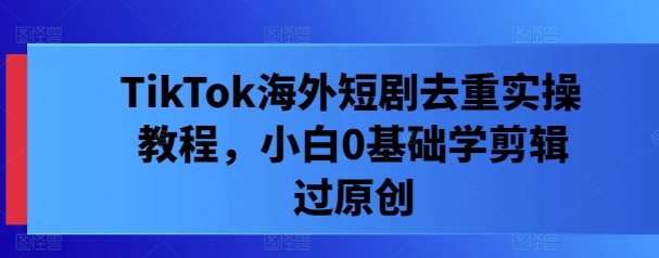 TikTok海外短剧去重实操教程，小白0基础学剪辑过原创-理想项目库