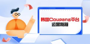 Coupang平台运营秘籍,酷胖卖家必修课,助力卖家提升平台竞争力-理想项目库