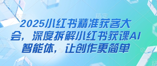 2025小红书精准获客大会，深度拆解小红书获课AI智能体，让创作更简单-理想项目库