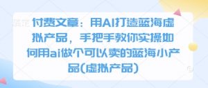 付费文章：用AI打造蓝海虚拟产品，手把手教你实操如何用ai做个可以卖的蓝海小产品(虚拟产品)-理想项目库