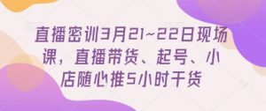 直播密训3月21~22日现场课，​直播带货、起号、小店随心推5小时干货-理想项目库