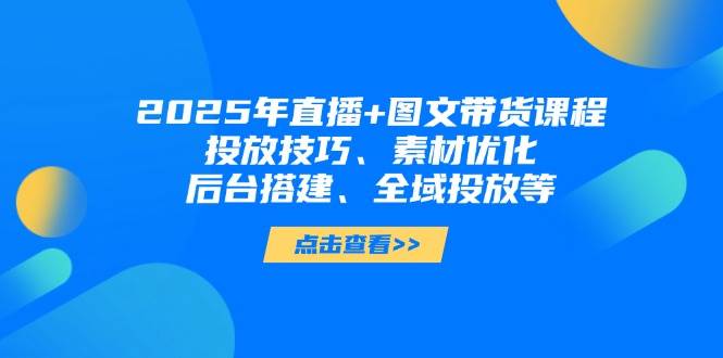 2025年短视频图文带货+直播带货：投放技巧、素材优化、后台搭建、全域投放等-理想项目库