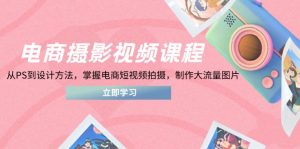 电商摄影视频课程，从PS到设计方法，掌握电商短视频拍摄，制作大流量图片-理想项目库