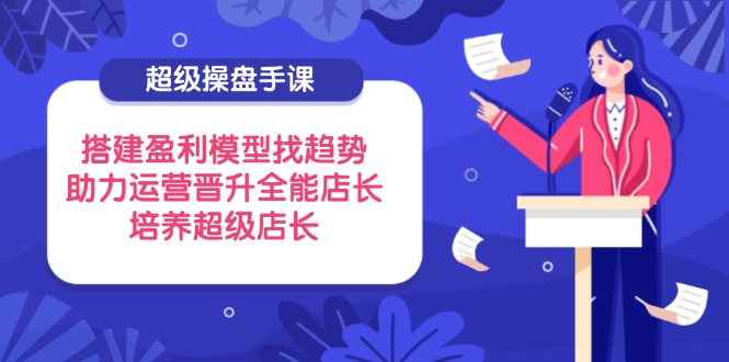 超级操盘手课，搭建盈利模型找趋势，助力运营晋升全能店长，培养超级店长-理想项目库