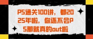 PS通关100讲,都2025年啦,你还不会PS那就真的out啦-理想项目库