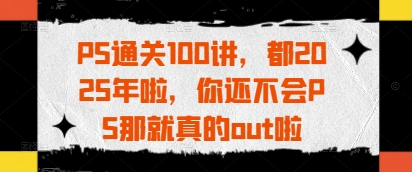 PS通关100讲，都2025年啦，你还不会PS那就真的out啦-理想项目库
