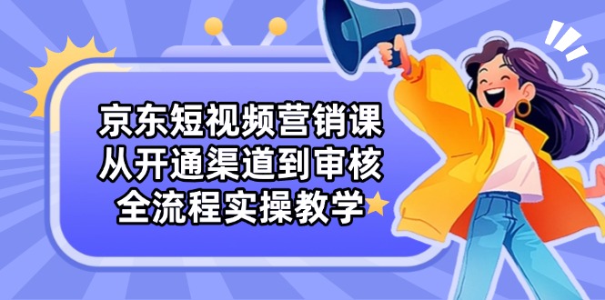 京东短视频营销课：从开通渠道到审核，全流程实操教学-理想项目库