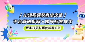AI短视频获客全攻略:平台算法拆解+账号标签优化,百条日更与爆款选题方法-理想项目库