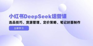 小红书DeepSeek运营课,选品技巧、货源管理、定价策略、笔记封面制作-理想项目库