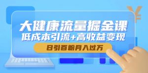 大健康流量掘金课,低成本引流+高收益变现,日引百粉月入过万-理想项目库