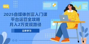 2025自媒体创富入门课,平台运营全攻略,月入2万变现路径-理想项目库