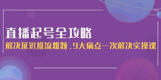 直播起号全攻略：解决延迟推流难题，9大痛点一次解决实操课-理想项目库