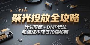 2025小红书聚光投放全攻略,计划搭建+DMP玩法,私信成本降低10倍秘籍-理想项目库
