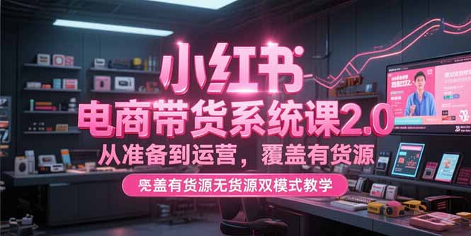 小红书电商带货系统课2.0，从准备到运营，覆盖有货源无货源双模式教学-理想项目库