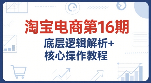 淘宝电商第16期，底层逻辑解析+核心操作教程，运营、推广提升能力的必学课程+配套资料-理想项目库
