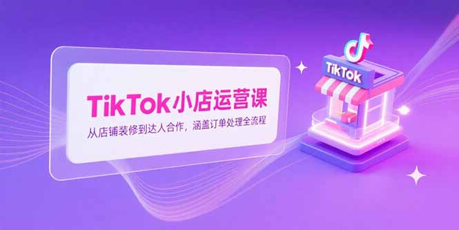 TikTok小店运营课，从店铺装修到达人合作，涵盖订单处理全流程-理想项目库