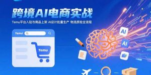 AI+跨境电商实战：Temu平台入驻与商品上架 AI设计批量生产 物流质检全流程-理想项目库
