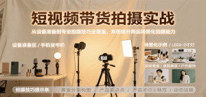 短视频带货拍摄实战，从设备准备到专业拍摄技巧全覆盖，系统提升商品场景化拍摄能力-理想项目库